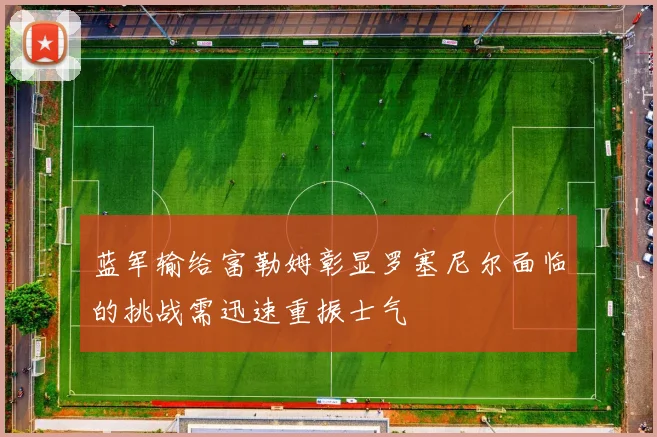 蓝军输给富勒姆彰显罗塞尼尔面临的挑战需迅速重振士气