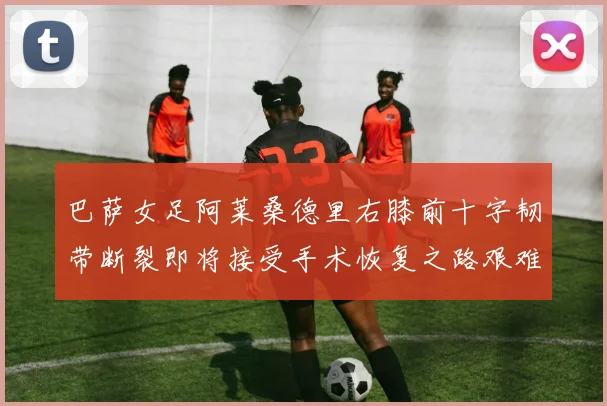 巴萨女足阿莱桑德里右膝前十字韧带断裂即将接受手术恢复之路艰难