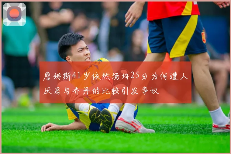 詹姆斯41岁依然场均25分为何遭人厌恶与乔丹的比较引发争议