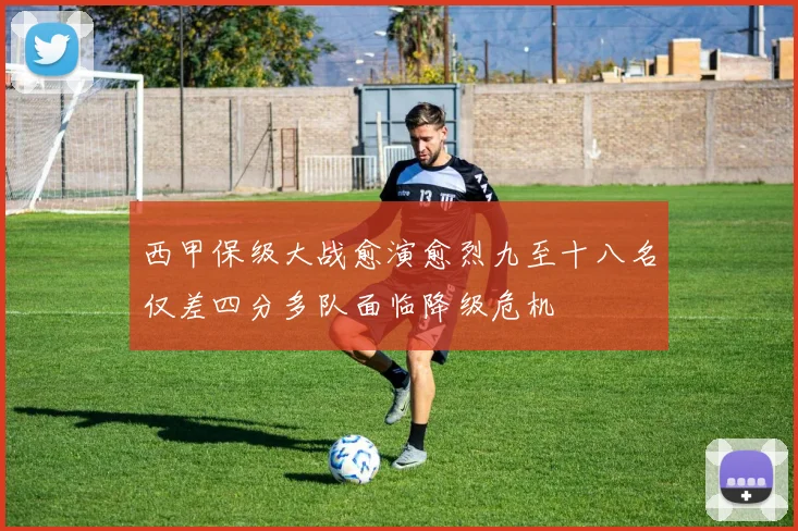 西甲保级大战愈演愈烈九至十八名仅差四分多队面临降级危机